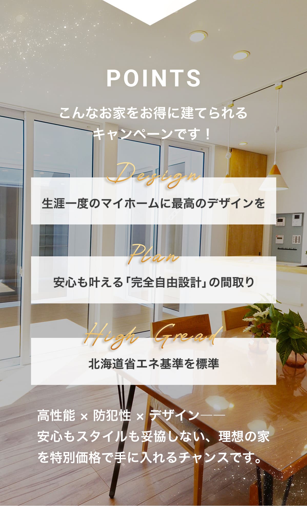 こんなお家をお得に建てられるキャンペーンです！Design「生涯一度のマイホームに最高のデザインを」 Plan「安心も叶える完全自由設計の間取り」 High Gread「北海道省エネ基準を標準」